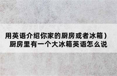 用英语介绍你家的厨房或者冰箱） 厨房里有一个大冰箱英语怎么说